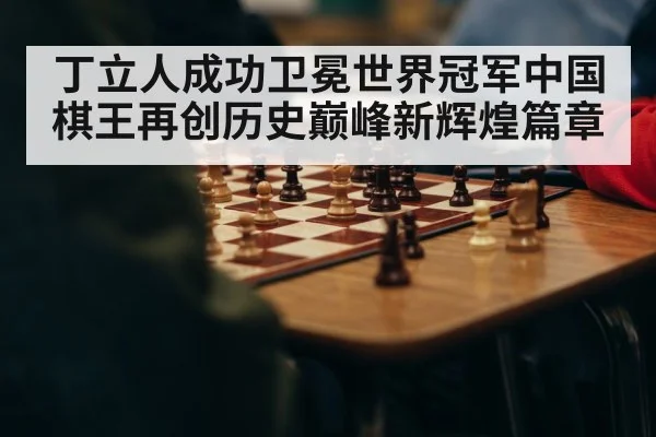 丁立人成功卫冕世界冠军中国棋王再创历史巅峰新辉煌篇章