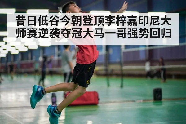昔日低谷今朝登顶李梓嘉印尼大师赛逆袭夺冠大马一哥强势回归